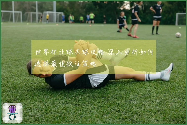 世界杯让球买球攻略 深入分析如何选择最佳投注策略