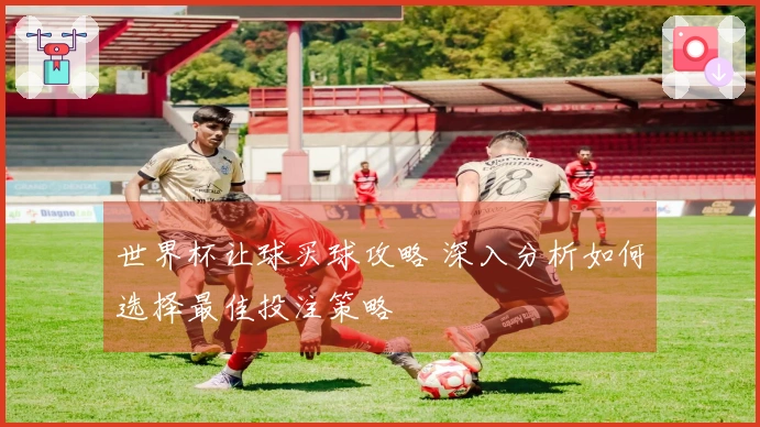 世界杯让球买球攻略 深入分析如何选择最佳投注策略